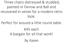 &nbsp;Three chairs distressed & studded, painted in Farrow and Ball and recovered in velvet for a modern retro look. Perfect for around a little round table. €45 each A bargain for all that work! By Karen