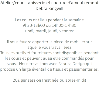 Atelier/cours tapisserie et couture d’ameublement Debra Kingwill Les cours ont lieu pendant la semaine 9h30-13h00 ou 14h00-17h30 Lundi, mardi, jeudi, vendredi Il vous faudra apporter la pièce de mobilier sur laquelle vous travaillerez. Tous les outils et fournitures sont disponibles pendant les cours et peuvent aussi être commandés pour vous. Nous travaillons avec Fabrica Design qui propose un large éventail de tissus et passementeries. 26€ par session (matinée ou après-midi) 