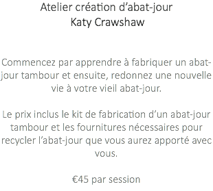 Atelier création d’abat-jour Katy Crawshaw Commencez par apprendre à fabriquer un abat-jour tambour et ensuite, redonnez une nouvelle vie à votre vieil abat-jour. Le prix inclus le kit de fabrication d’un abat-jour tambour et les fournitures nécessaires pour recycler l’abat-jour que vous aurez apporté avec vous. €45 par session