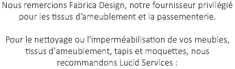 Nous remercions Fabrica Design, notre fournisseur privilégié pour les tissus d’ameublement et la passementerie. Pour le nettoyage ou l'imperméabilisation de vos meubles, tissus d'ameublement, tapis et moquettes, nous recommandons Lucid Services : 