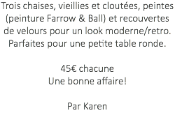 Trois chaises, vieillies et cloutées, peintes (peinture Farrow & Ball) et recouvertes de velours pour un look moderne/retro. Parfaites pour une petite table ronde. 45€ chacune Une bonne affaire! Par Karen